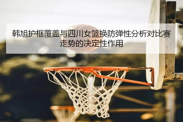 韩旭护框覆盖与四川女篮换防弹性分析对比赛走势的决定性作用